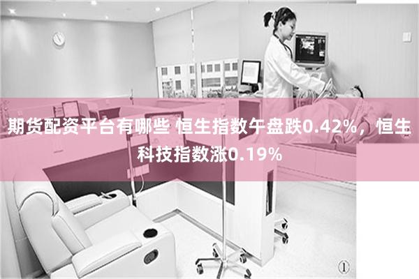 期货配资平台有哪些 恒生指数午盘跌0.42%，恒生科技指数涨0.19%