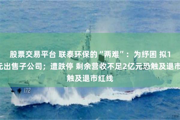股票交易平台 联泰环保的“两难”：为纾困 拟16亿元出售子公司；遭跌停 剩余营收不足2亿元恐触及退市红线