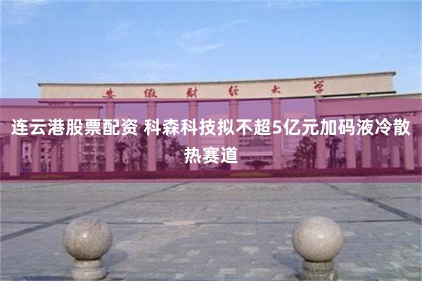 连云港股票配资 科森科技拟不超5亿元加码液冷散热赛道