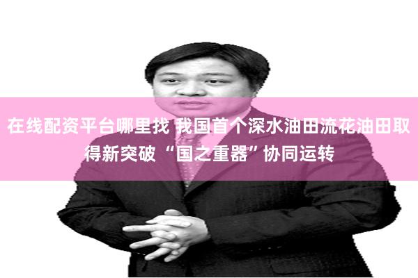 在线配资平台哪里找 我国首个深水油田流花油田取得新突破 “国之重器”协同运转