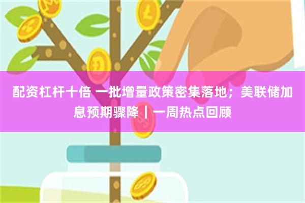 配资杠杆十倍 一批增量政策密集落地;美联储加息预期骤降|一周热点回顾