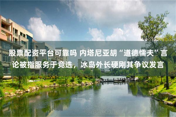 股票配资平台可靠吗 内塔尼亚胡“道德懦夫”言论被指服务于竞选，冰岛外长硬刚其争议发言