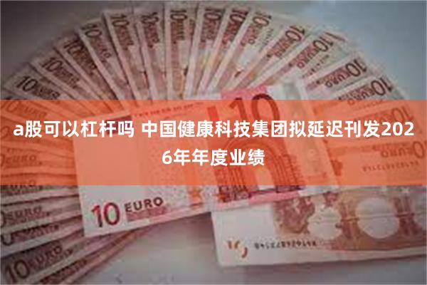 a股可以杠杆吗 中国健康科技集团拟延迟刊发2026年年度业绩