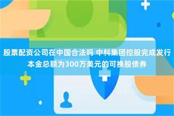 股票配资公司在中国合法吗 中科集团控股完成发行本金总额为300万美元的可换股债券