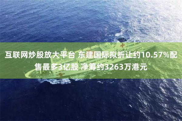 互联网炒股放大平台 东建国际拟折让约10.57%配售最多3亿股 净筹约3263万港元