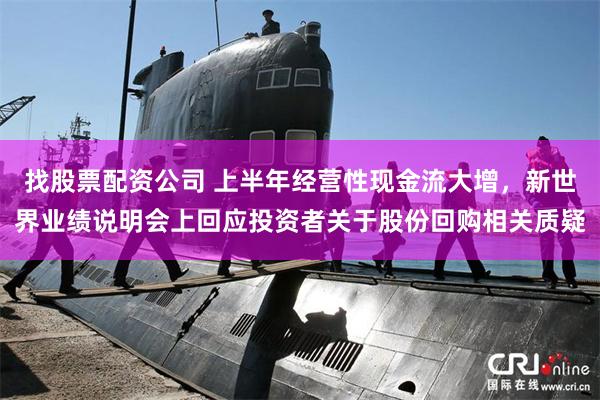 找股票配资公司 上半年经营性现金流大增，新世界业绩说明会上回应投资者关于股份回购相关质疑