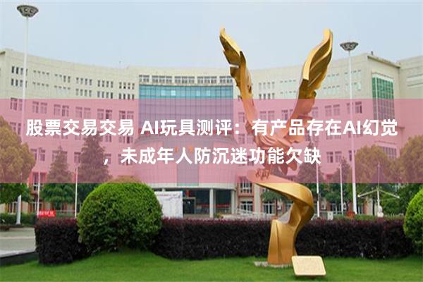 股票交易交易 AI玩具测评：有产品存在AI幻觉，未成年人防沉迷功能欠缺