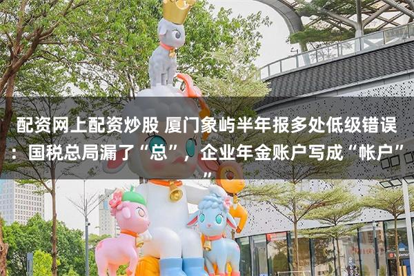配资网上配资炒股 厦门象屿半年报多处低级错误：国税总局漏了“总”，企业年金账户写成“帐户”