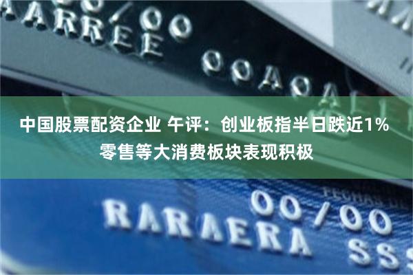 中国股票配资企业 午评：创业板指半日跌近1% 零售等大消费板块表现积极
