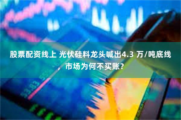 股票配资线上 光伏硅料龙头喊出4.3 万/吨底线，市场为何不买账？