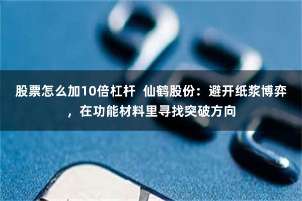 股票怎么加10倍杠杆  仙鹤股份：避开纸浆博弈，在功能材料里寻找突破方向