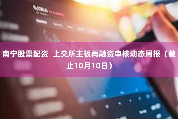 南宁股票配资  上交所主板再融资审核动态周报（截止10月10日）