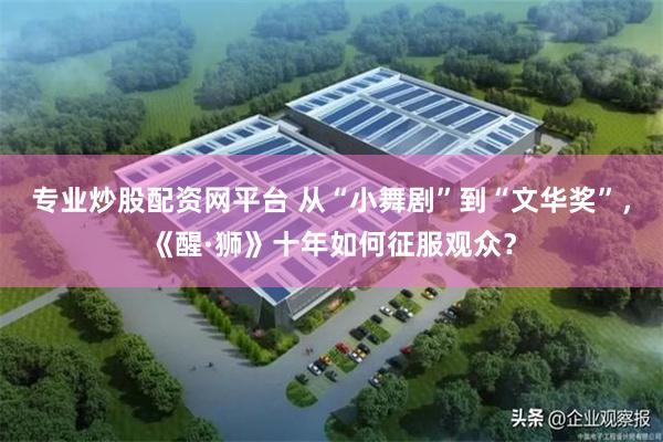 专业炒股配资网平台 从“小舞剧”到“文华奖”，《醒·狮》十年如何征服观众？