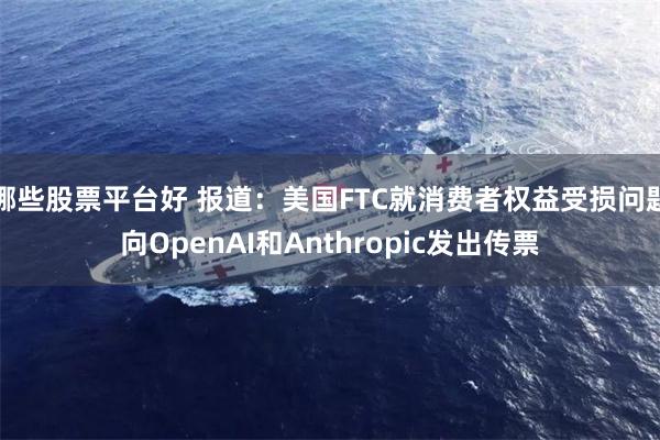 哪些股票平台好 报道：美国FTC就消费者权益受损问题向OpenAI和Anthropic发出传票