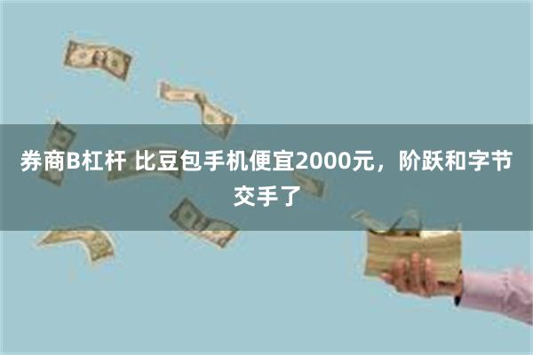 券商B杠杆 比豆包手机便宜2000元，阶跃和字节交手了