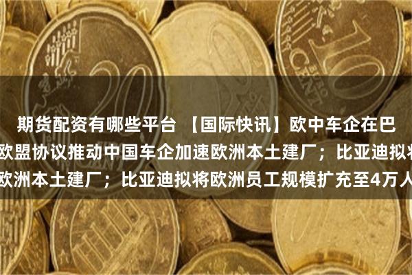 期货配资有哪些平台 【国际快讯】欧中车企在巴黎车展密集推出新品；欧盟协议推动中国车企加速欧洲本土建厂；比亚迪拟将欧洲员工规模扩充至4万人