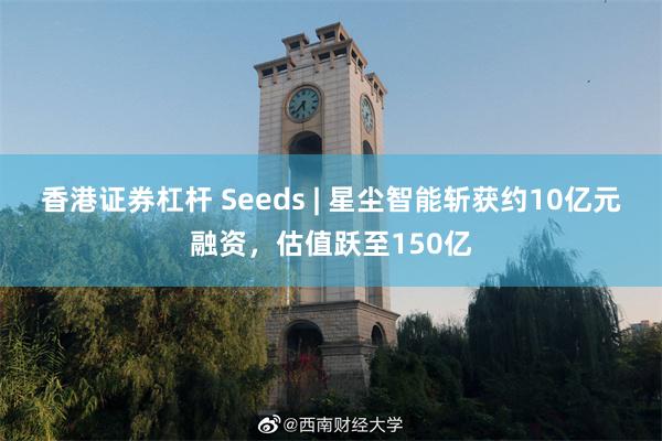 香港证券杠杆 Seeds | 星尘智能斩获约10亿元融资，估值跃至150亿