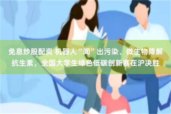 免息炒股配资 机器人“闻”出污染、微生物降解抗生素，全国大学生绿色低碳创新赛在沪决胜
