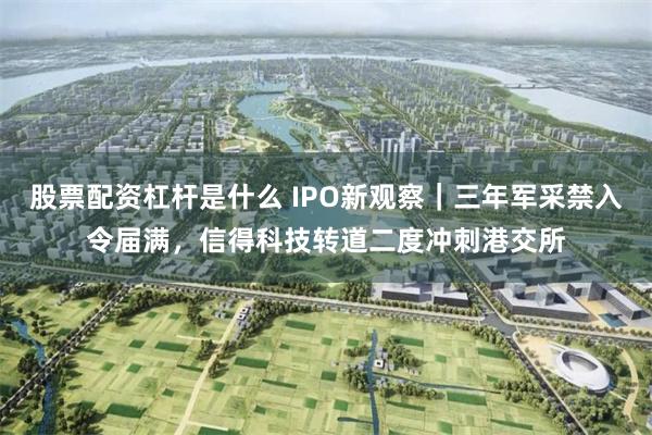 股票配资杠杆是什么 IPO新观察｜三年军采禁入令届满，信得科技转道二度冲刺港交所